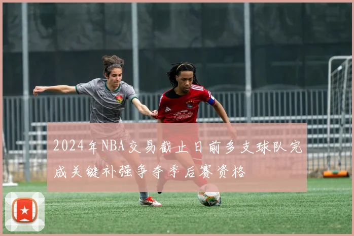 2024年NBA交易截止日前多支球队完成关键补强争夺季后赛资格