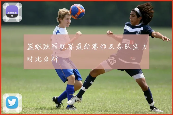 篮球欧冠联赛最新赛程及各队实力对比分析