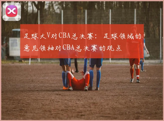 足球大V对CBA总决赛：足球领域的意见领袖对CBA总决赛的观点
