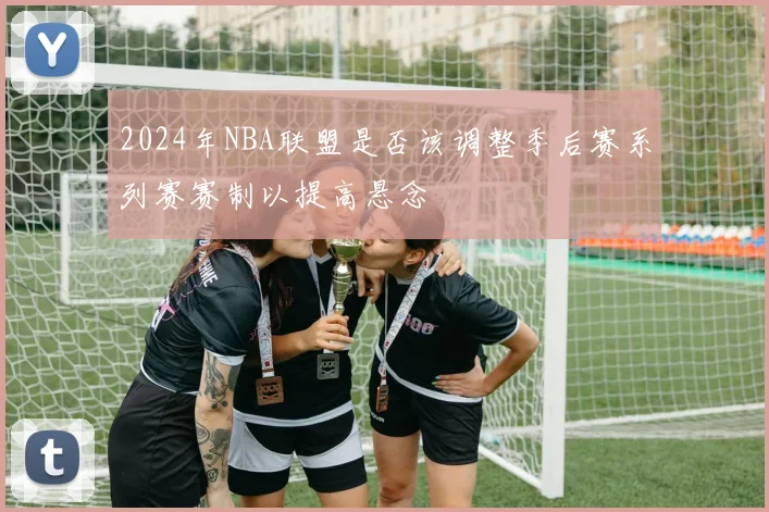 2024年NBA联盟是否该调整季后赛系列赛赛制以提高悬念